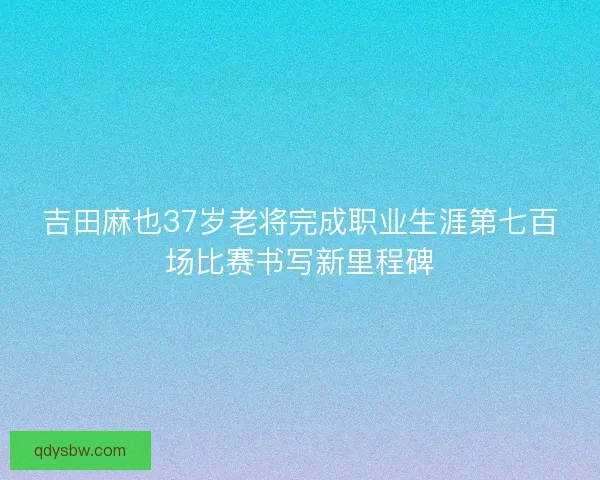 吉田麻也37岁老将完成职业生涯第七百场比赛书写新里程碑