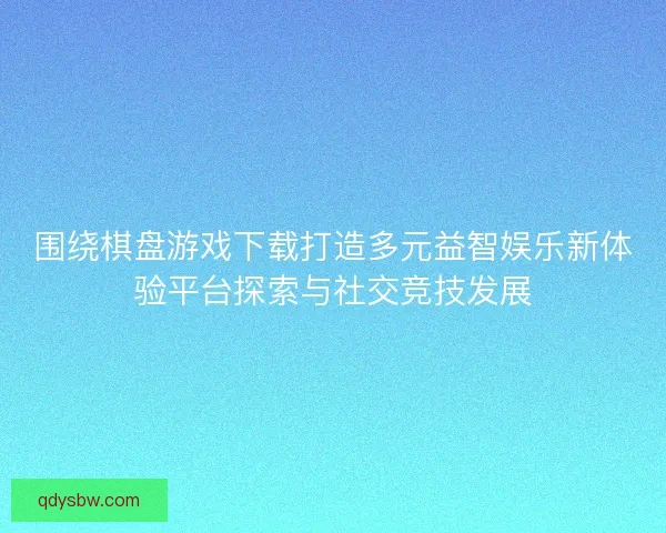 围绕棋盘游戏下载打造多元益智娱乐新体验平台探索与社交竞技发展