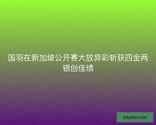国羽在新加坡公开赛大放异彩斩获四金两银创佳绩